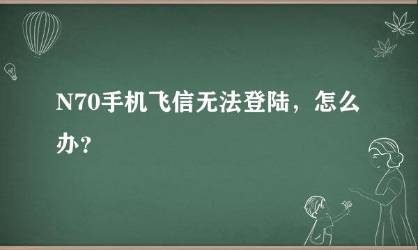 N70手机飞信无法登陆，怎么办？