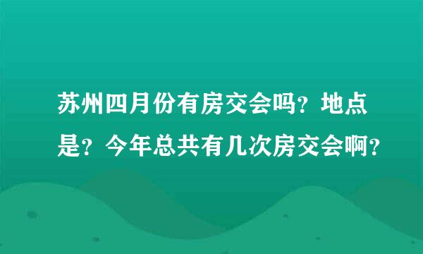 苏州四月份有房交会吗？地点是？今年总共有几次房交会啊？