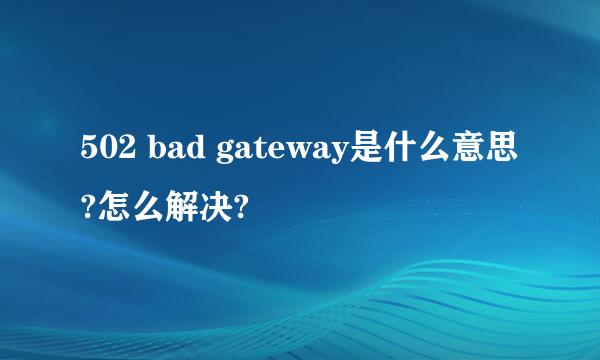 502 bad gateway是什么意思?怎么解决?