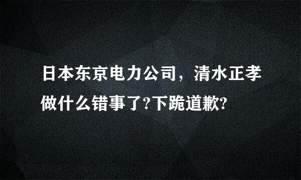 日本东京电力公司，清水正孝做什么错事了?下跪道歉?