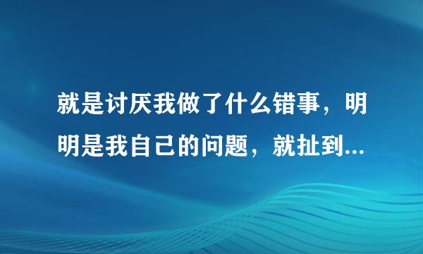 就是讨厌我做了什么错事，明明是我自己的问题，就扯到我父母身上。难道我去杀人是妈叫我去杀的？有可能我