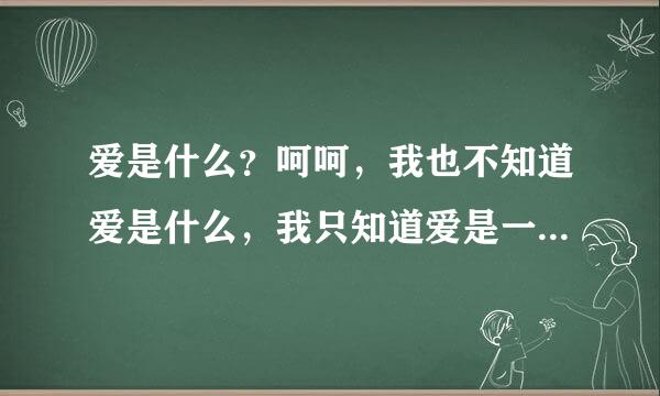 爱是什么？呵呵，我也不知道爱是什么，我只知道爱是一种可以让我心甘情愿付出一切的东西。爱是一种能让一