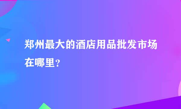 郑州最大的酒店用品批发市场在哪里？