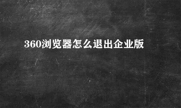 360浏览器怎么退出企业版