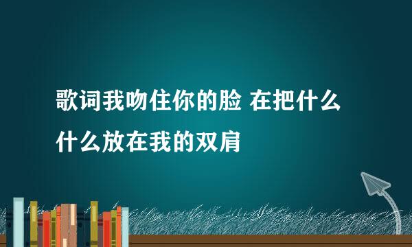 歌词我吻住你的脸 在把什么什么放在我的双肩