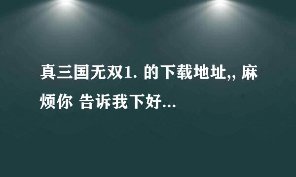 真三国无双1. 的下载地址,, 麻烦你 告诉我下好么..!! 我没找到.. 谢谢了..