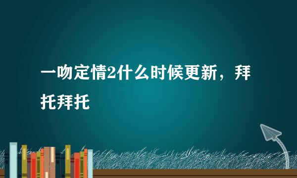 一吻定情2什么时候更新，拜托拜托