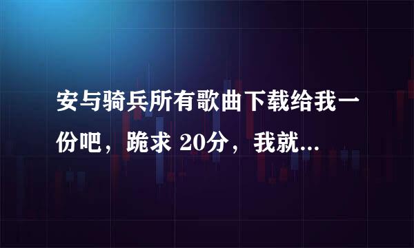 安与骑兵所有歌曲下载给我一份吧，跪求 20分，我就这么多啦，都给你了大神