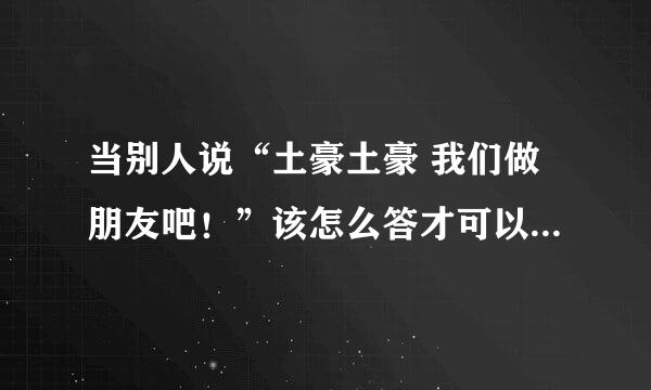 当别人说“土豪土豪 我们做朋友吧！”该怎么答才可以打破僵局？