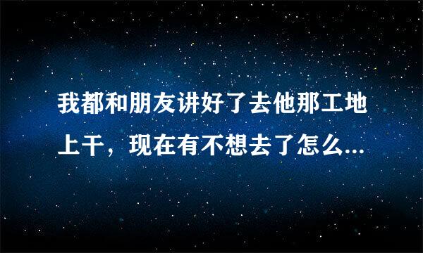 我都和朋友讲好了去他那工地上干，现在有不想去了怎么办呀，他也给老板讲好了，我该怎么给他说呀！求解