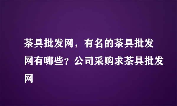 茶具批发网，有名的茶具批发网有哪些？公司采购求茶具批发网