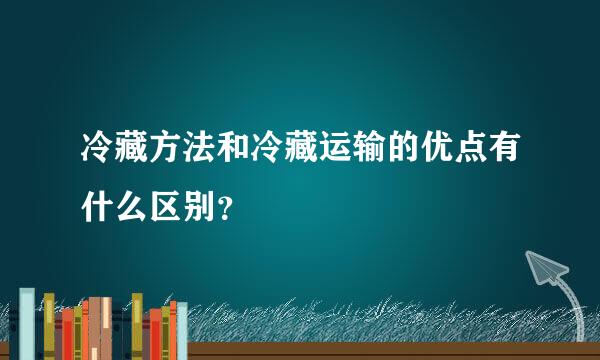 冷藏方法和冷藏运输的优点有什么区别？