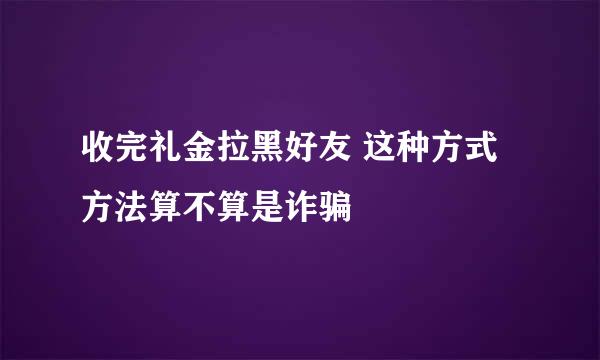 收完礼金拉黑好友 这种方式方法算不算是诈骗