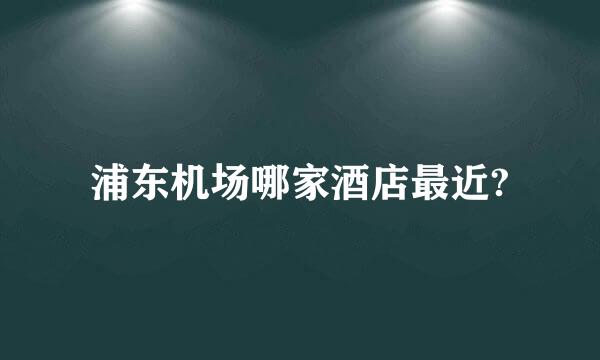 浦东机场哪家酒店最近?