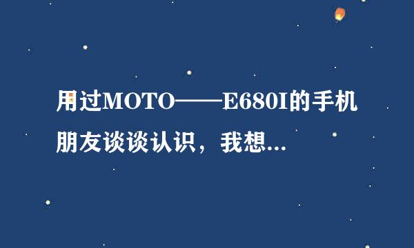 用过MOTO——E680I的手机朋友谈谈认识，我想买但到底好不好我想听听意见`~