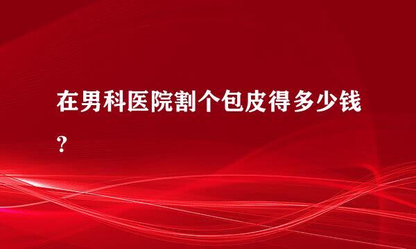 在男科医院割个包皮得多少钱？