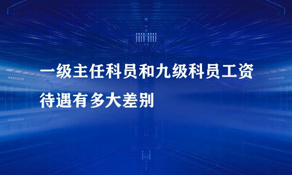 一级主任科员和九级科员工资待遇有多大差别