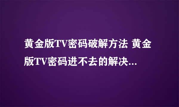 黄金版TV密码破解方法 黄金版TV密码进不去的解决办法 有高手能帮我下吗？