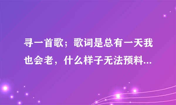 寻一首歌；歌词是总有一天我也会老，什么样子无法预料，如果那天来到 ---------