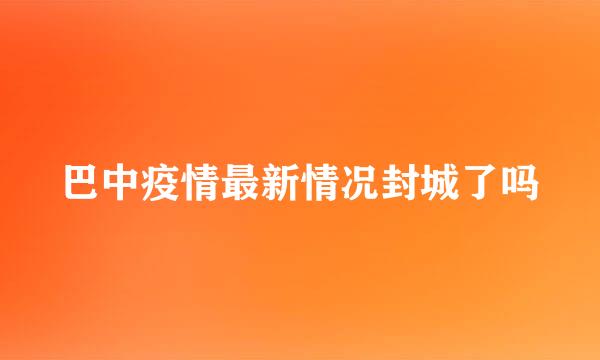 巴中疫情最新情况封城了吗