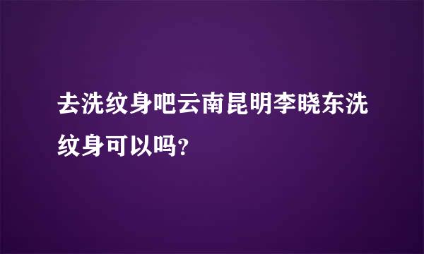 去洗纹身吧云南昆明李晓东洗纹身可以吗？