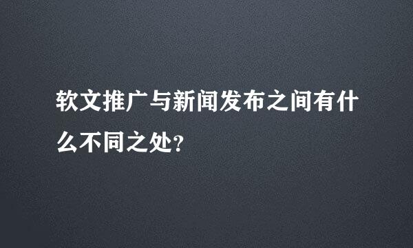 软文推广与新闻发布之间有什么不同之处？