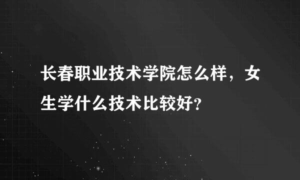 长春职业技术学院怎么样，女生学什么技术比较好？