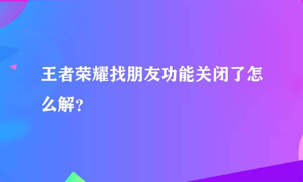 王者荣耀找朋友功能关闭了怎么解？