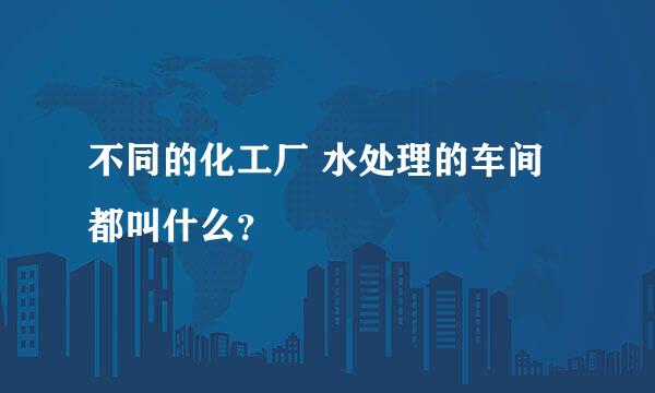 不同的化工厂 水处理的车间都叫什么？