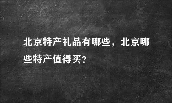 北京特产礼品有哪些，北京哪些特产值得买？