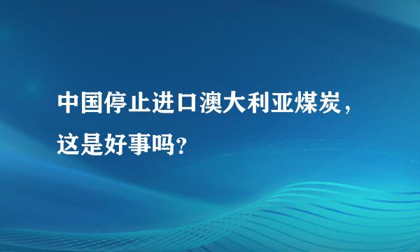 中国停止进口澳大利亚煤炭，这是好事吗？