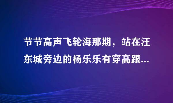 节节高声飞轮海那期，站在汪东城旁边的杨乐乐有穿高跟鞋吗？她很高了...