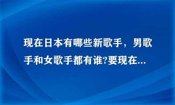 现在日本有哪些新歌手，男歌手和女歌手都有谁?要现在的新歌手，不要旧的歌手。