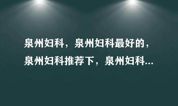 泉州妇科，泉州妇科最好的，泉州妇科推荐下，泉州妇科哪家最好？