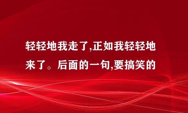 轻轻地我走了,正如我轻轻地来了。后面的一句,要搞笑的