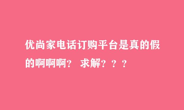 优尚家电话订购平台是真的假的啊啊啊？ 求解？？？