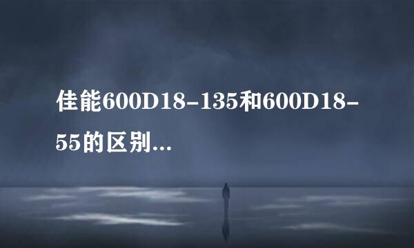 佳能600D18-135和600D18-55的区别是什么？