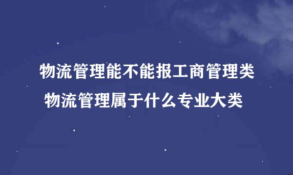 物流管理能不能报工商管理类 物流管理属于什么专业大类