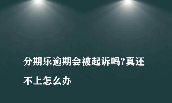 
分期乐逾期会被起诉吗?真还不上怎么办
