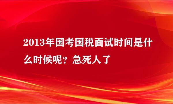 2013年国考国税面试时间是什么时候呢？急死人了