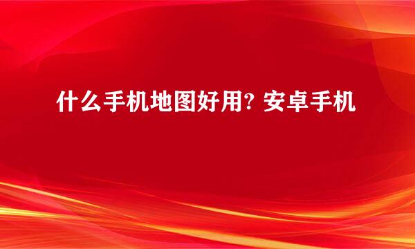 什么手机地图好用? 安卓手机