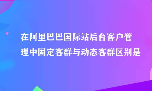 在阿里巴巴国际站后台客户管理中固定客群与动态客群区别是