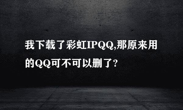 我下载了彩虹IPQQ,那原来用的QQ可不可以删了?