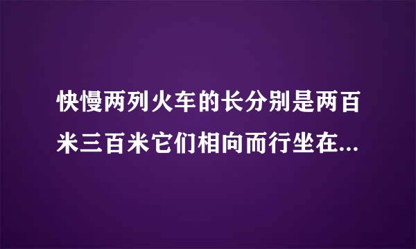 快慢两列火车的长分别是两百米三百米它们相向而行坐在慢车上的人见快车通过窗口的时间是八秒则坐在快车上