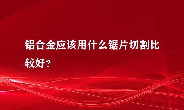 铝合金应该用什么锯片切割比较好？