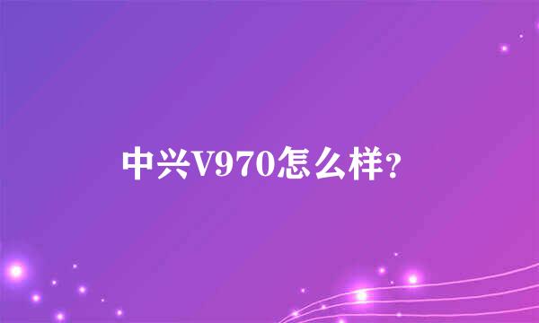 中兴V970怎么样？