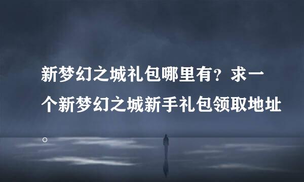 新梦幻之城礼包哪里有？求一个新梦幻之城新手礼包领取地址。