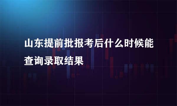 山东提前批报考后什么时候能查询录取结果