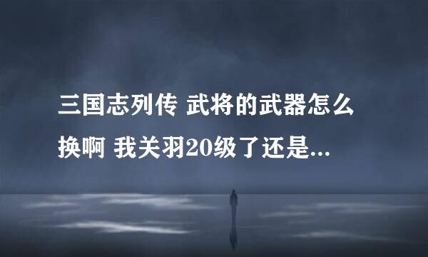 三国志列传 武将的武器怎么换啊 我关羽20级了还是眉尖刀，怎么换成偃月刀？