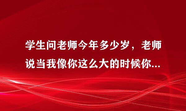 学生问老师今年多少岁，老师说当我像你这么大的时候你刚3岁；当你像我这么大的时候，我已经39岁。